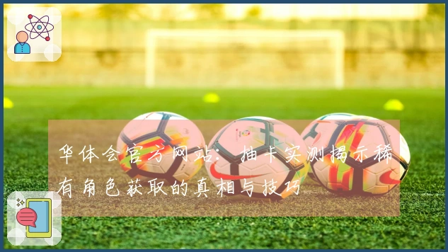 华体会官方网站：抽卡实测揭示稀有角色获取的真相与技巧