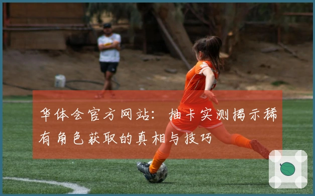 华体会官方网站：抽卡实测揭示稀有角色获取的真相与技巧