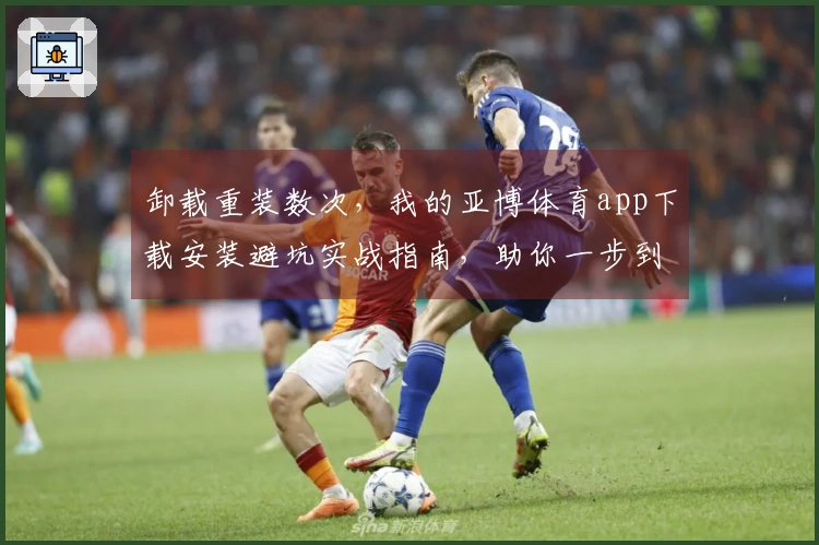 卸载重装数次，我的亚博体育app下载安装避坑实战指南，助你一步到位！