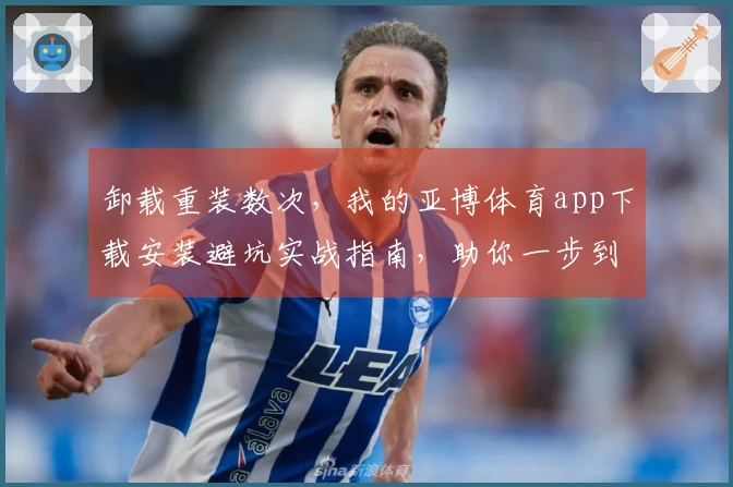 卸载重装数次，我的亚博体育app下载安装避坑实战指南，助你一步到位！